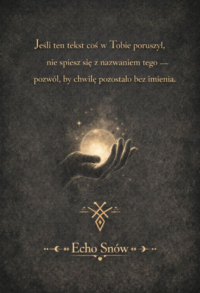 „Ciemne, teksturowane tło z centralnie ukazaną dłonią delikatnie unoszącą świetlistą kulę otoczoną gwiazdkami — gest czułości wobec tajemnicy. Nad dłonią złoty tekst po polsku: ‘Jeśli ten tekst coś w Tobie poruszył, nie spiesz się z nazwaniem tego — pozwól, by chwilę pozostało bez imienia.’ U dołu ozdobna sygnatura i tytuł ‘Echo Snów’. Kompozycja przywołuje moment zatrzymania, mistyczną pauzę przed nazwaniem, rytuał obecności wobec poruszenia.”